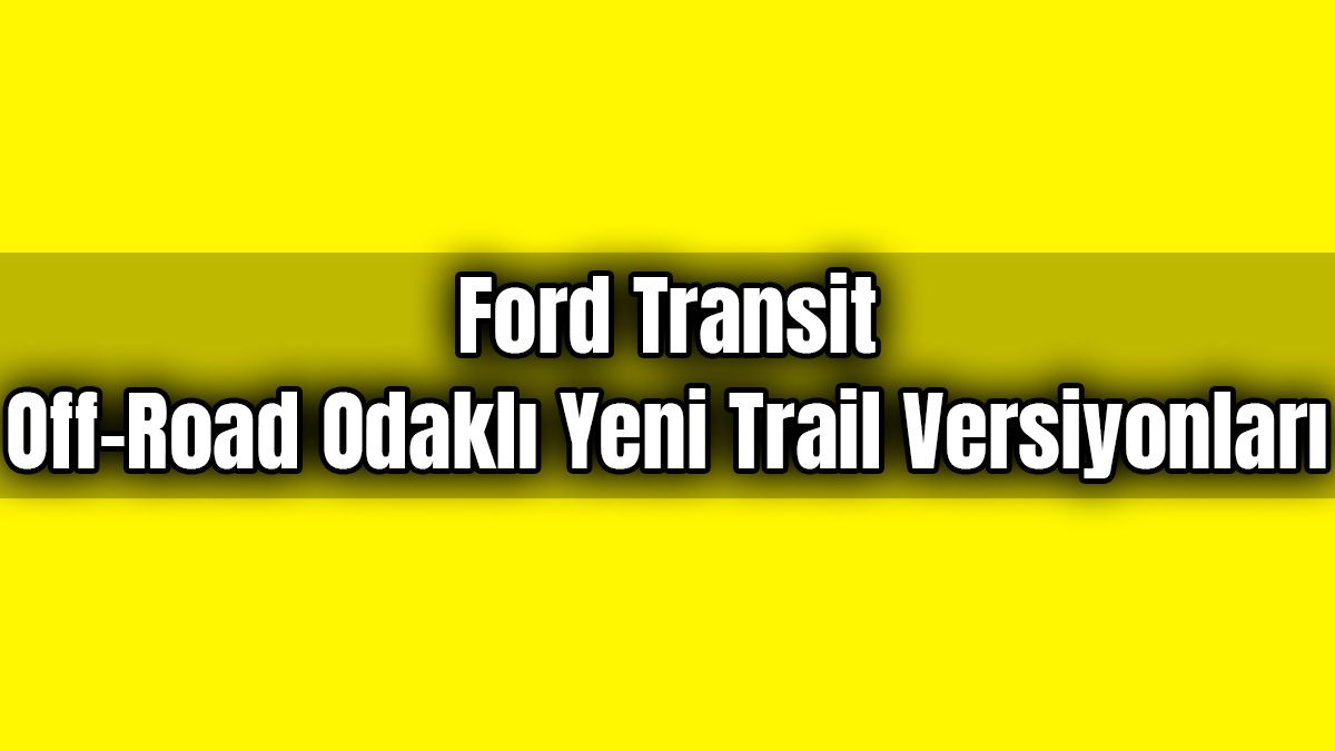 Ford Transit Off-Road Odaklı Yeni Trail Versiyonları Tanıtıldı
