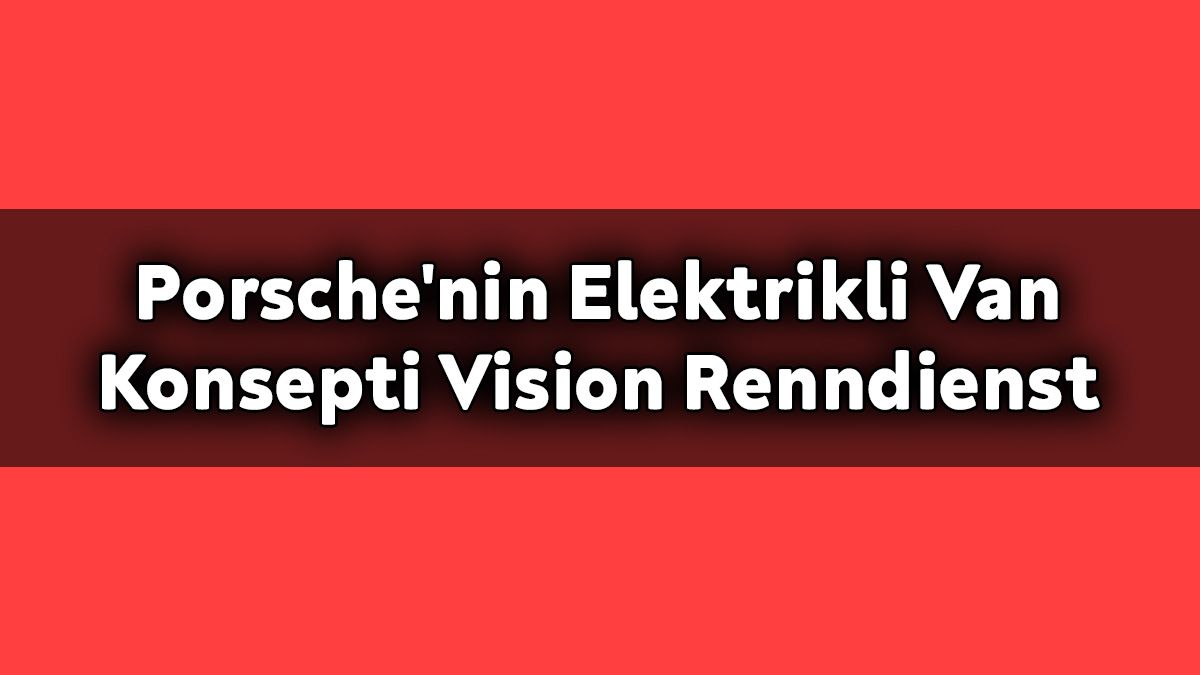 Porsche'nin Elektrikli Van Konsepti Vision Renndienst