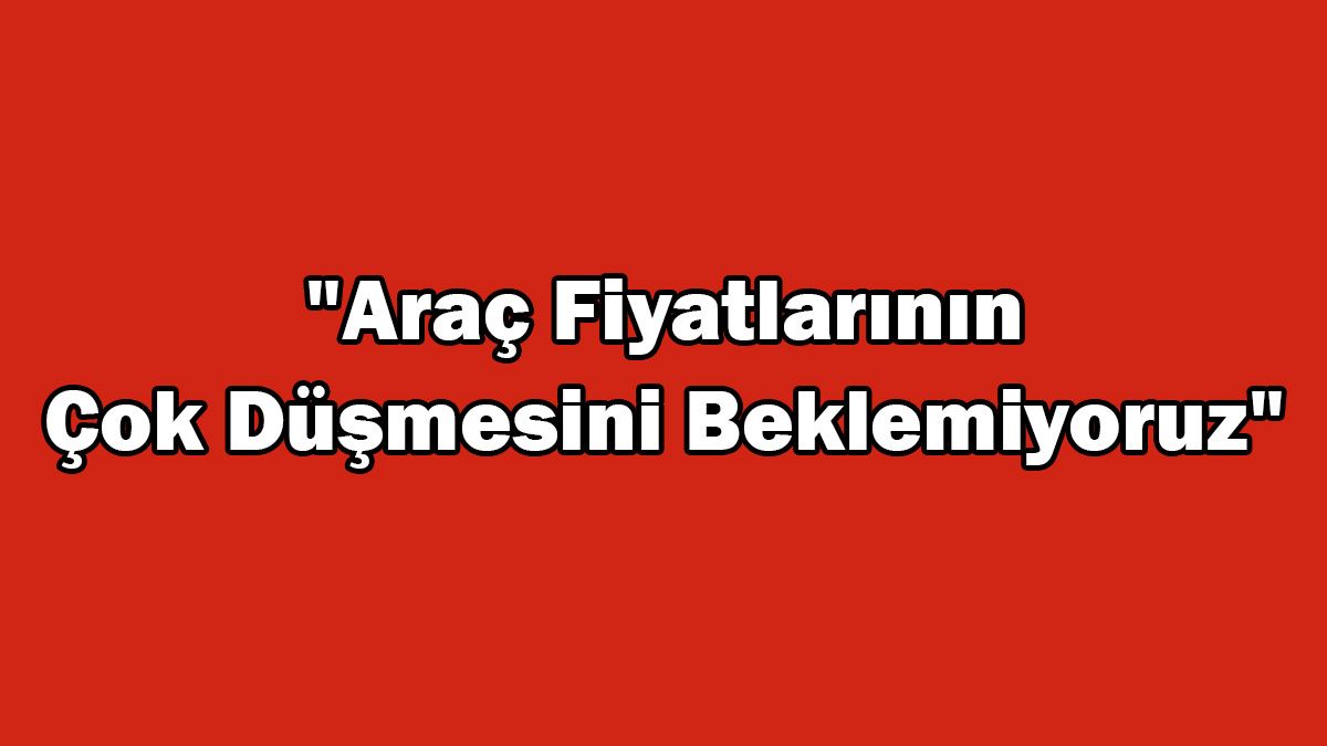 İkinci El Araç Fiyatlarının Çok Düşmesini Beklemiyoruz!