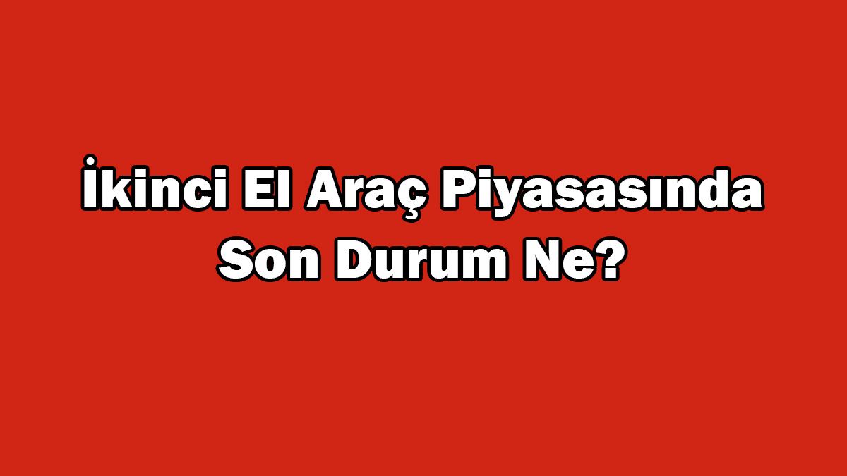 İkinci El Araç Piyasasında Son Durum Ne? Araç Fiyatları Düşüyor Mu?