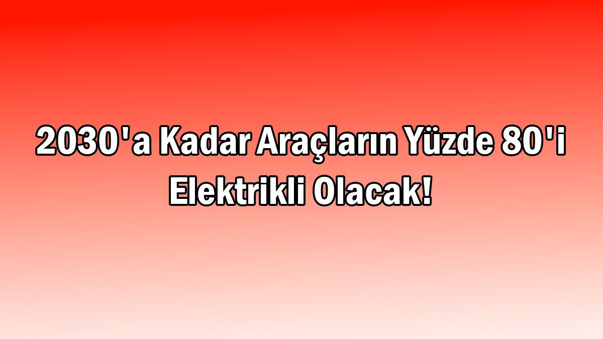 2030'A Kadar Araçların Yüzde 80'I Elektrikli Olacak!