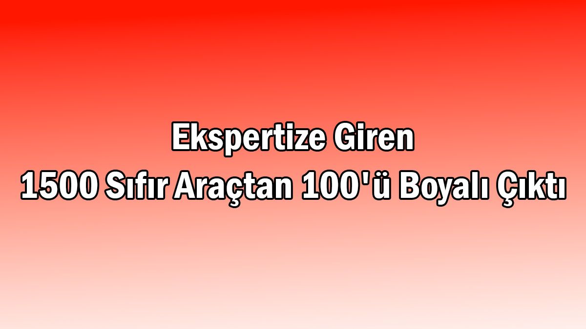 Ekspertize Giren 1500 Sıfır Araçtan 100'Ü Boyalı Çıktı